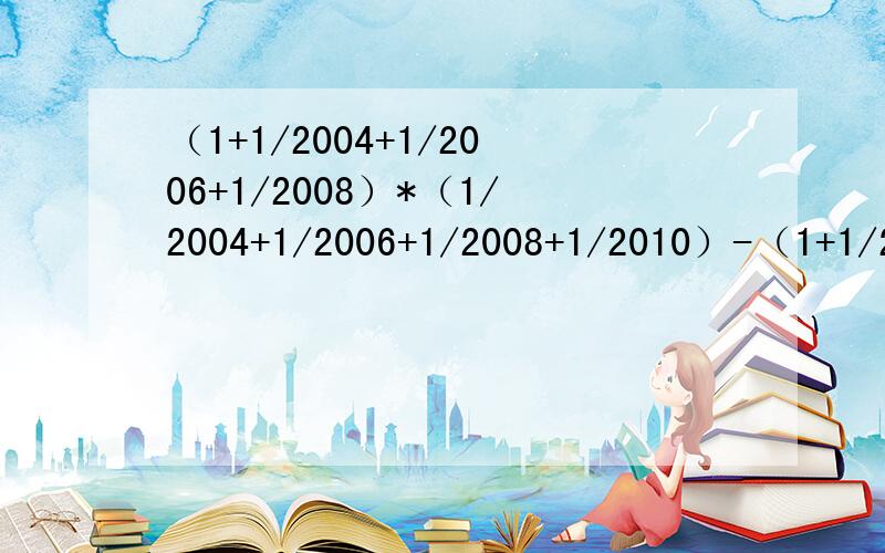 （1+1/2004+1/2006+1/2008）*（1/2004+1/2006+1/2008+1/2010）-（1+1/2004+1/2006+1/2008+1/2010）*（1/）（1+1/2004+1/2006+1/2008）*（1/2004+1/2006+1/2008+1/2010）-（1+1/2004+1/2006+1/2008+1/2010）*（1/2004+1/2006+1/2008）求简算