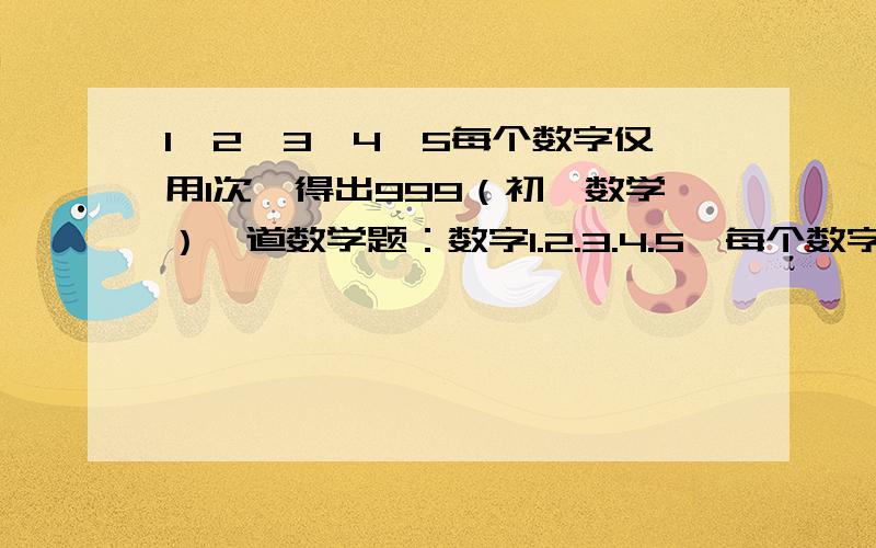 1、2、3、4、5每个数字仅用1次,得出999（初一数学）一道数学题：数字1.2.3.4.5,每个数字仅用一次,用学过的运算法则（加减乘除和乘方）,你能得出999吗?抓紧时间哪!