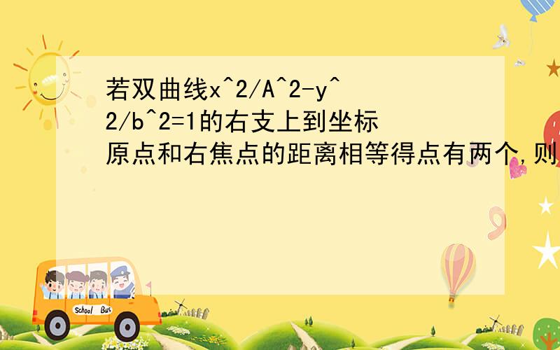 若双曲线x^2/A^2-y^2/b^2=1的右支上到坐标原点和右焦点的距离相等得点有两个,则双曲线的离心率的取值范围