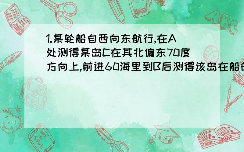 1.某轮船自西向东航行,在A处测得某岛C在其北偏东70度方向上,前进60海里到B后测得该岛在船的北偏东50读,问这时轮船距离小岛多远?2.三角形ABC中,AB=AC,BD是AC边上的中线,BD把三角形ABC的周长分为