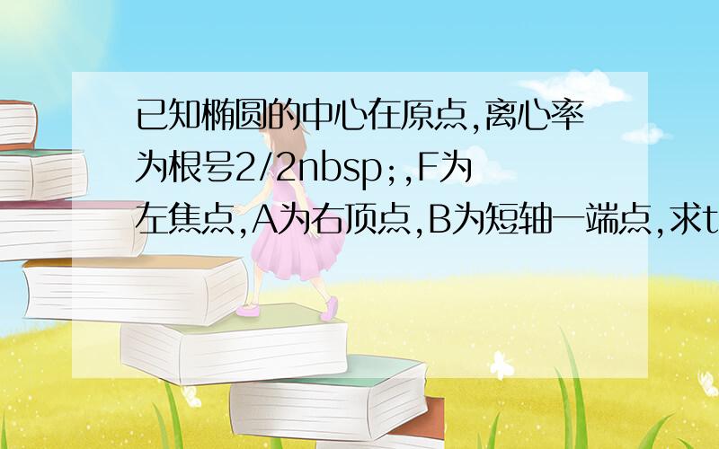 已知椭圆的中心在原点,离心率为根号2/2nbsp;,F为左焦点,A为右顶点,B为短轴一端点,求tan角ABF的值据说这题很简单,可是我不会耶,