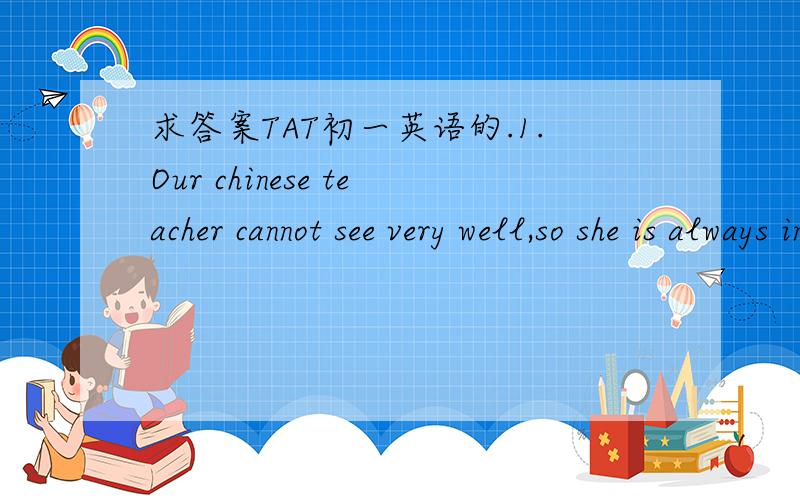 求答案TAT初一英语的.1.Our chinese teacher cannot see very well,so she is always in( ).2.I have some( )here.They are from Simon in the UK.Would you like to have a look?3.Whose( )are these?They look so beautiful.4.Wang Gang( )swimming every mor