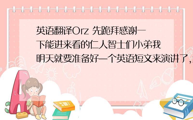 英语翻译Orz 先跪拜感谢一下能进来看的仁人智士们小弟我明天就要准备好—个英语短文来演讲了,然而无耐心中有点创意,而英文水平却未能达此境界.所以在此求各路英雄豪杰帮我翻译一下正