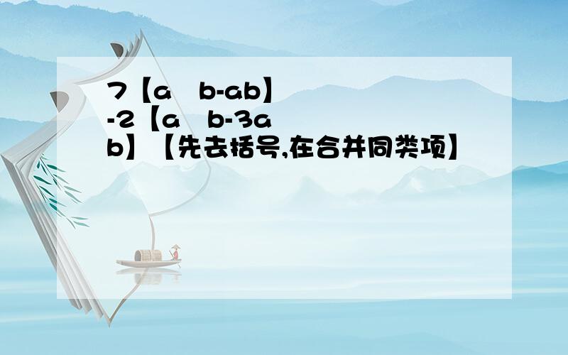 7【a²b-ab】-2【a²b-3ab】【先去括号,在合并同类项】