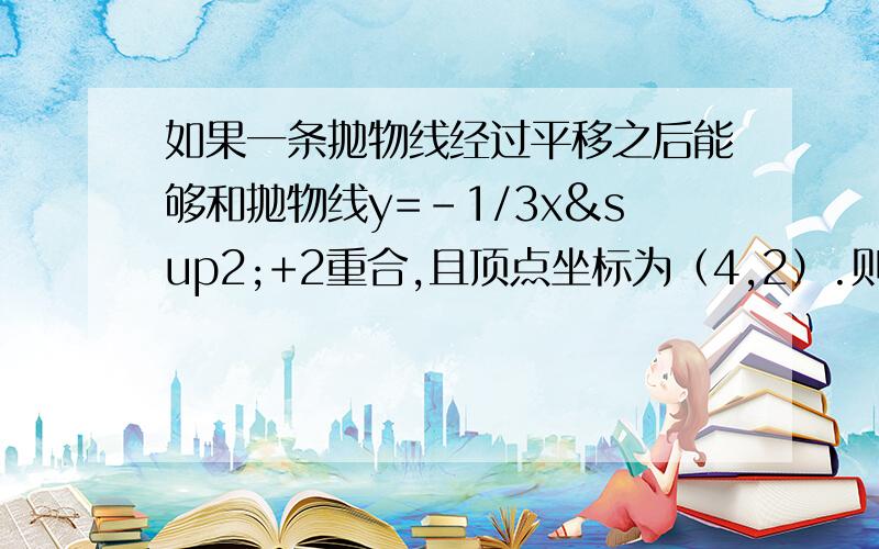 如果一条抛物线经过平移之后能够和抛物线y=-1/3x²+2重合,且顶点坐标为（4,2）.则它的解析式为