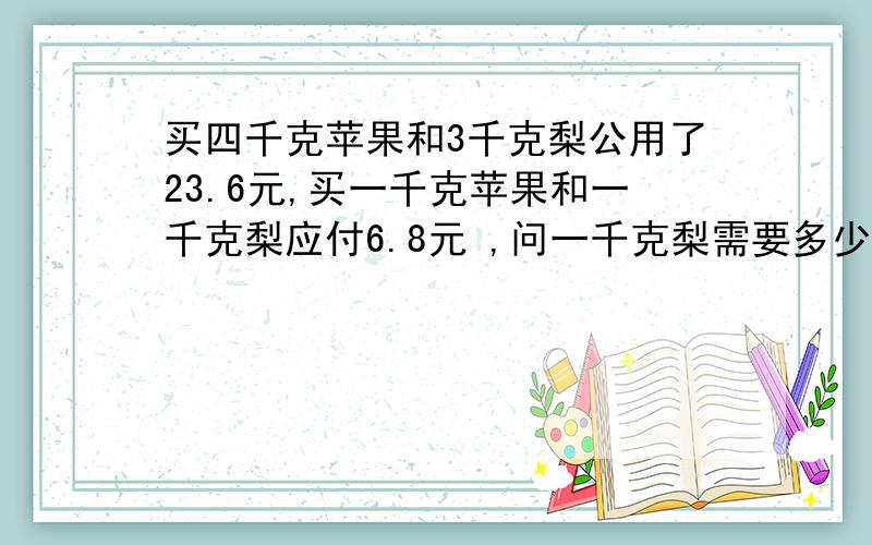 买四千克苹果和3千克梨公用了23.6元,买一千克苹果和一千克梨应付6.8元 ,问一千克梨需要多少钱?