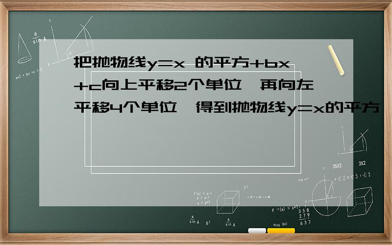 把抛物线y=x 的平方+bx+c向上平移2个单位,再向左平移4个单位,得到抛物线y=x的平方,求b ,c的值