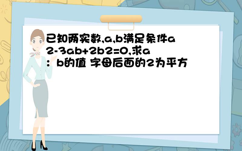 已知两实数,a,b满足条件a2-3ab+2b2=0,求a：b的值 字母后面的2为平方