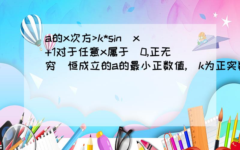 a的x次方>k*sin(x)+1对于任意x属于(0,正无穷)恒成立的a的最小正数值,（k为正实数,且为常数）.