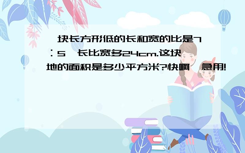 一块长方形低的长和宽的比是7：5,长比宽多24cm.这块地的面积是多少平方米?快啊,急用!