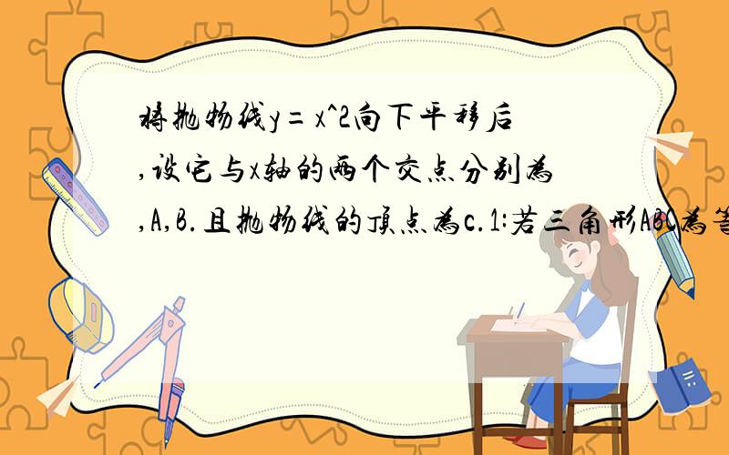 将抛物线y=x^2向下平移后,设它与x轴的两个交点分别为,A,B.且抛物线的顶点为c.1:若三角形ABC为等边三角形,求此抛物线解析式.2:若三角形ABC为等腰直角三角形,求此抛物线解析式.