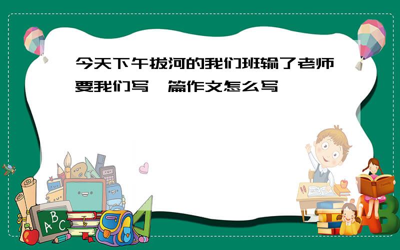 今天下午拔河的我们班输了老师要我们写一篇作文怎么写