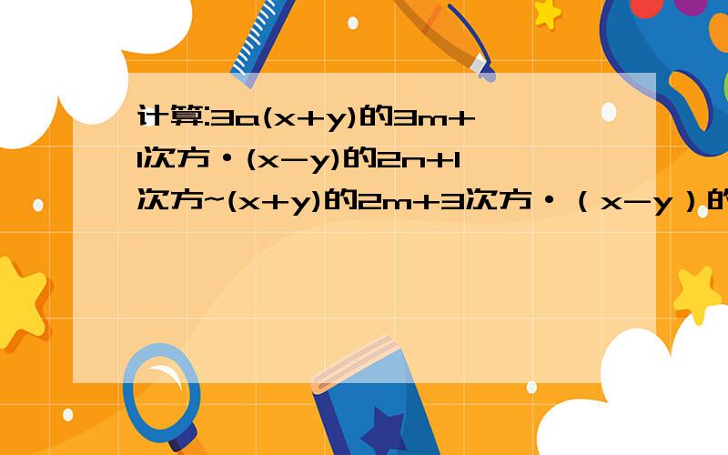 计算:3a(x+y)的3m+1次方·(x-y)的2n+1次方~(x+y)的2m+3次方·（x-y）的5N-1次方·[-4b(x-y)的3次方]只有10点财富用了