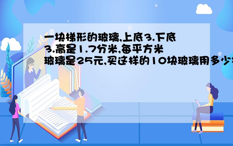 一块梯形的玻璃,上底3.下底3.高是1.7分米,每平方米玻璃是25元,买这样的10块玻璃用多少钱?