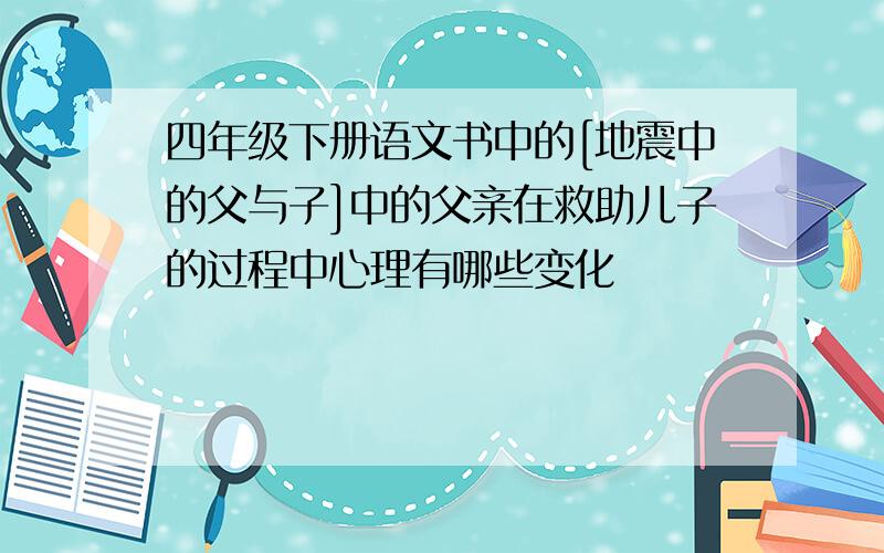 四年级下册语文书中的[地震中的父与子]中的父亲在救助儿子的过程中心理有哪些变化