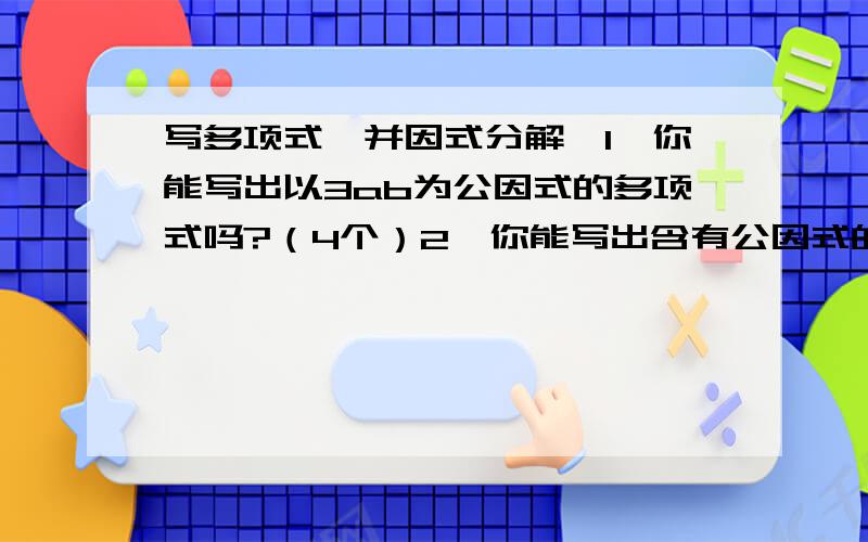 写多项式,并因式分解,1、你能写出以3ab为公因式的多项式吗?（4个）2、你能写出含有公因式的多项式吗?（4个）PS：全部将他们因式分解.