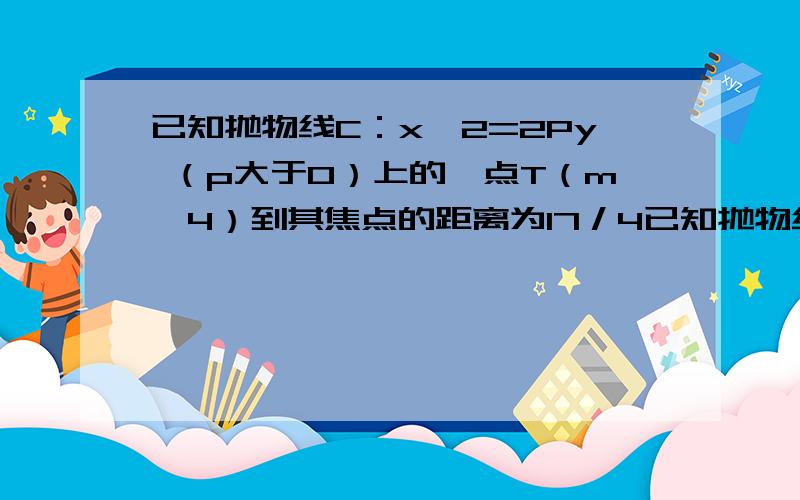 已知抛物线C：x^2=2Py （p大于0）上的一点T（m,4）到其焦点的距离为17／4已知抛物线C：x^2=2Py （p大于0）上的一点T（m,4）到其焦点的距离为17／41、求P与m的值