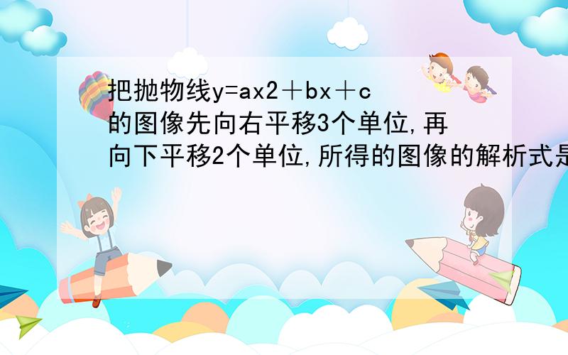 把抛物线y=ax2＋bx＋c的图像先向右平移3个单位,再向下平移2个单位,所得的图像的解析式是y=x2－3x＋5,则a＋B＋C=?答案是11，可我不懂怎么算