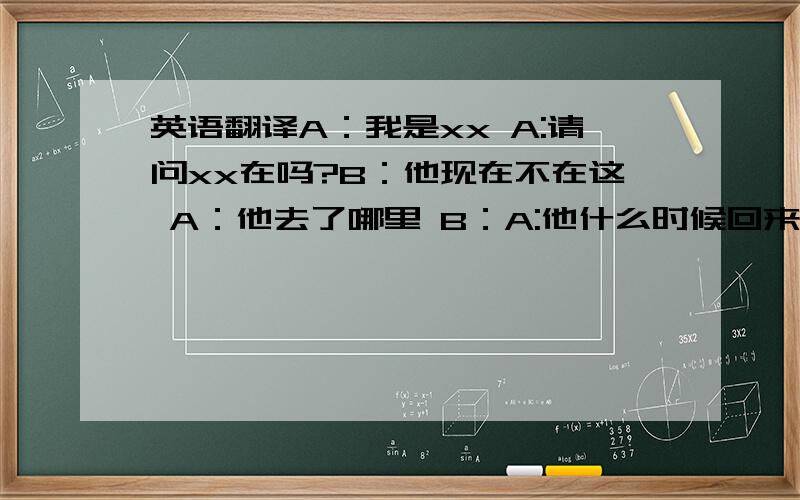 英语翻译A：我是xx A:请问xx在吗?B：他现在不在这 A：他去了哪里 B：A:他什么时候回来B：他将再20分子后回来 B：我能帮你留言吗?A：不用了,我一会再打过来 再见