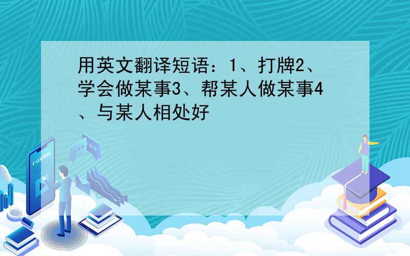 用英文翻译短语：1、打牌2、学会做某事3、帮某人做某事4、与某人相处好