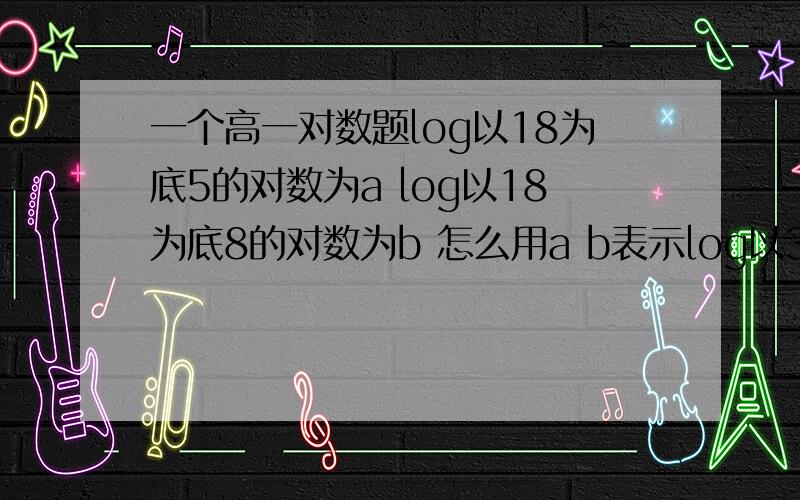 一个高一对数题log以18为底5的对数为a log以18为底8的对数为b 怎么用a b表示log以36为底45的对数?