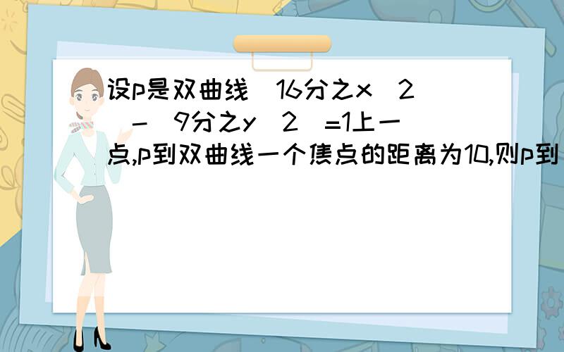 设p是双曲线(16分之x^2)-(9分之y^2)=1上一点,p到双曲线一个焦点的距离为10,则p到另一个焦点的距离是多少