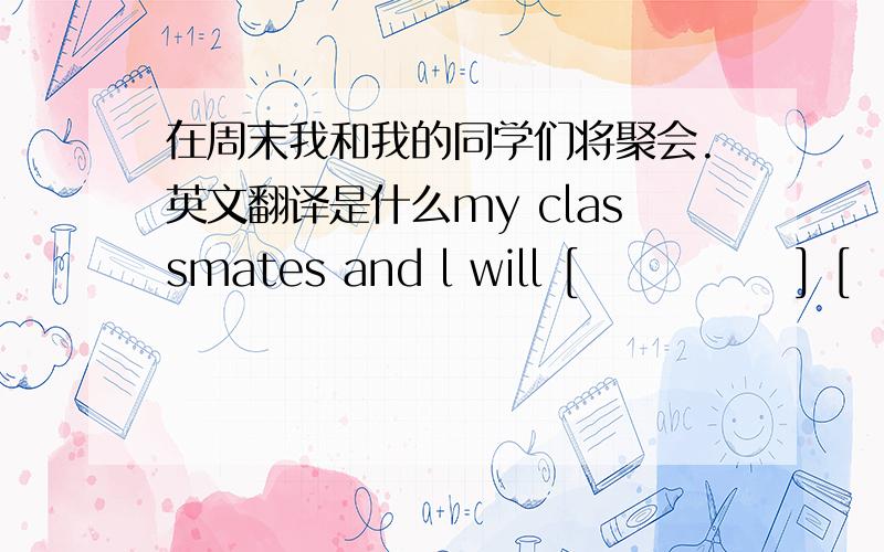 在周末我和我的同学们将聚会.英文翻译是什么my classmates and l will [             ] [             ] at the weekend.