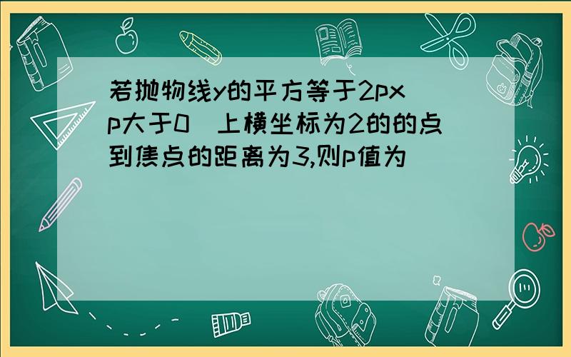 若抛物线y的平方等于2px（p大于0）上横坐标为2的的点到焦点的距离为3,则p值为