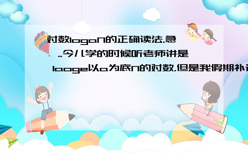 对数logaN的正确读法.急,..今儿学的时候听老师讲是 laoge以a为底N的对数，但是我假期补课的老师很严厉地讲是 以a为底N的对数，不能再读laoge了，只有读lg的时候才是laoge，你们老师都是怎样