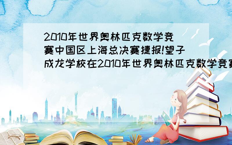 2010年世界奥林匹克数学竞赛中国区上海总决赛捷报!望子成龙学校在2010年世界奥林匹克数学竞赛上海总决赛中雄踞第一近日,2010年世界奥林匹克数学竞赛（中国区）选拔活动上海总决赛已落