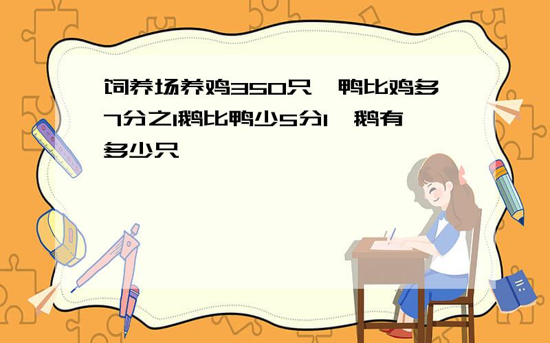 饲养场养鸡350只,鸭比鸡多7分之1鹅比鸭少5分1,鹅有多少只