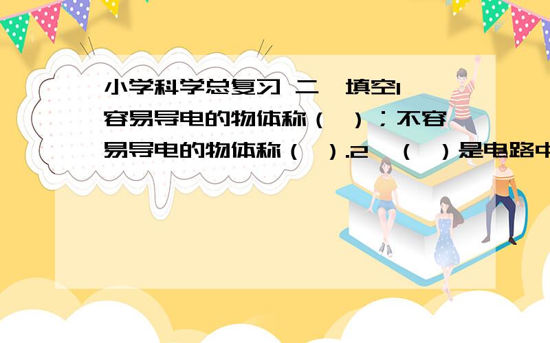 小学科学总复习 二、填空1、容易导电的物体称（ ）；不容易导电的物体称（ ）.2、（ ）是电路中控制电流通断的元件.3.、磁铁上磁力最强的部分叫（ ）,磁铁有（ ）个磁极.4、指北的磁极