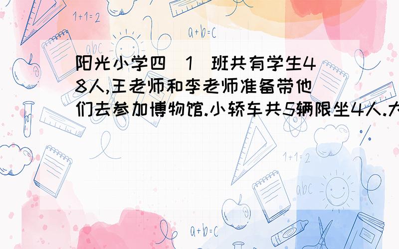 阳光小学四（1）班共有学生48人,王老师和李老师准备带他们去参加博物馆.小轿车共5辆限坐4人.大客车共三辆,限坐15人.（1）这几辆车能全部坐满吗?（2）如果每辆车都坐满,最多需要几辆车?