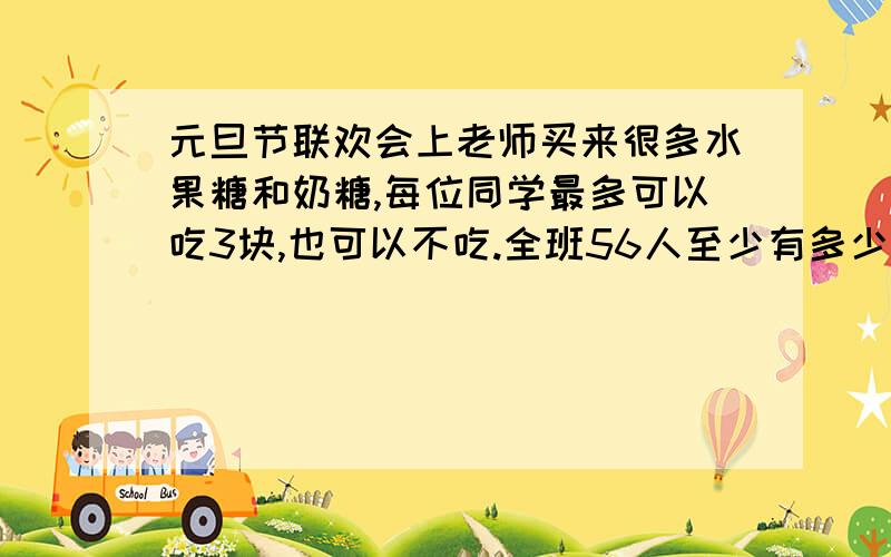 元旦节联欢会上老师买来很多水果糖和奶糖,每位同学最多可以吃3块,也可以不吃.全班56人至少有多少人吃的两种糖完全一样?列式要清楚,写出计算过程,并说明每一步算式的理由,