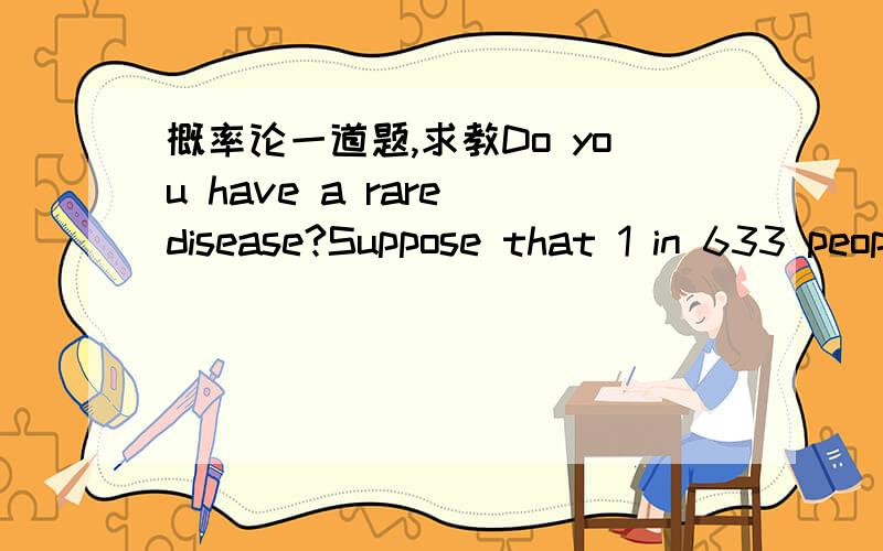 概率论一道题,求教Do you have a rare disease?Suppose that 1 in 633 people have a particular disease.You go to the doctor and they suggest that you be tested for the disease.The test will accurately give a positive test result with probability