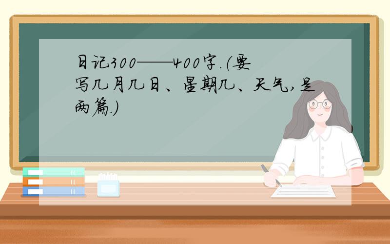 日记300——400字.（要写几月几日、星期几、天气,是两篇.）