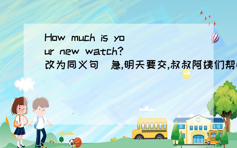 How much is your new watch?(改为同义句）急,明天要交,叔叔阿姨们帮忙想想