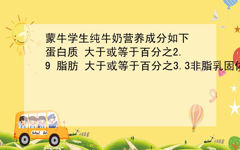 蒙牛学生纯牛奶营养成分如下 蛋白质 大于或等于百分之2.9 脂肪 大于或等于百分之3.3非脂乳固体 大于或等于8.1100克这种学生牛奶中大约喊蛋白质（ ）克,脂肪（ ）克 非脂乳固体（ ）克一瓶