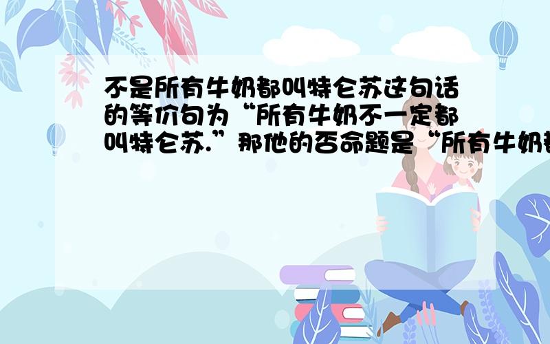 不是所有牛奶都叫特仑苏这句话的等价句为“所有牛奶不一定都叫特仑苏.”那他的否命题是“所有牛奶都叫特仑苏”还是“所有牛奶都不叫特仑苏”,逆命题是不是“特仑苏不一定叫所有牛