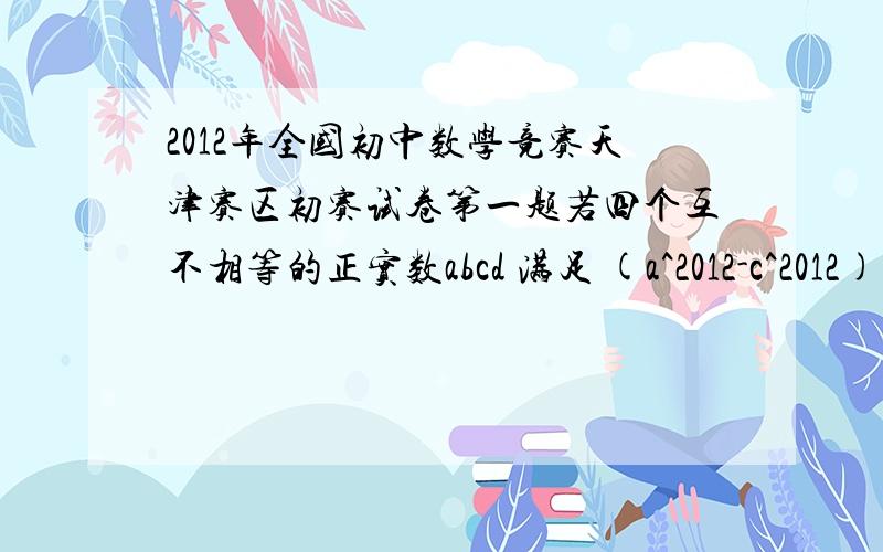 2012年全国初中数学竞赛天津赛区初赛试卷第一题若四个互不相等的正实数abcd 满足 (a^2012-c^2012)(a^2012-d^2012)=2012,(b^2012-c^2012)(b^2012-d^2012)=2012 ,则 （ab)^2012-(cd)^2012的值为（）