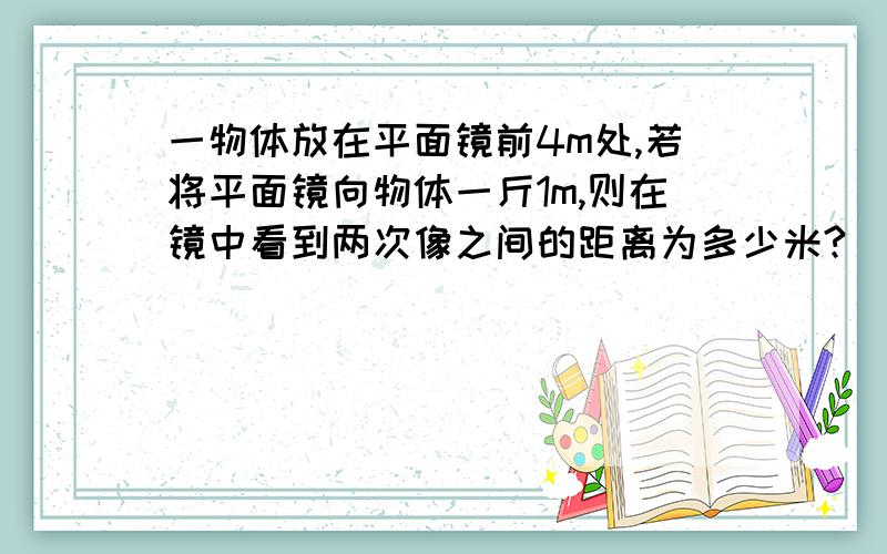 一物体放在平面镜前4m处,若将平面镜向物体一斤1m,则在镜中看到两次像之间的距离为多少米?