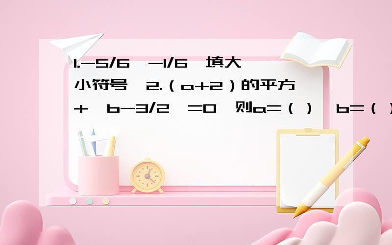 1.-5/6〇-1/6【填大小符号】2.（a+2）的平方+丨b-3/2丨=0,则a=（）,b=（）-5/6〇-1/6【填大小符号】2.（a+2）的平方+丨b-3/2丨=0,则a=（）,b=（）.丨a丨=25,丨b丨=5,求a,b及丨a+b丨.