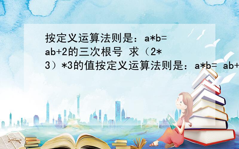 按定义运算法则是：a*b= ab+2的三次根号 求（2*3）*3的值按定义运算法则是：a*b= ab+2的三次根号 求（2*3）*3的值是 ³√ 也就是三次根号，不是立方。