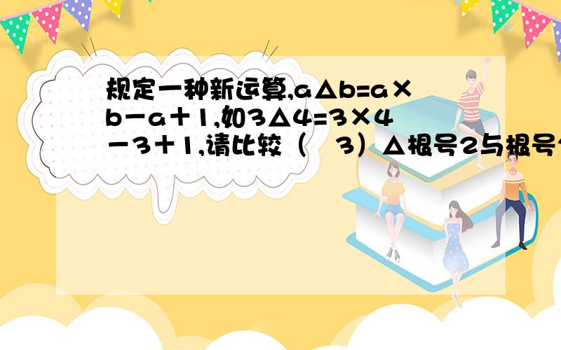 规定一种新运算,a△b=a×b－a＋1,如3△4=3×4－3＋1,请比较（﹣3）△根号2与根号2△（﹣3）的大小