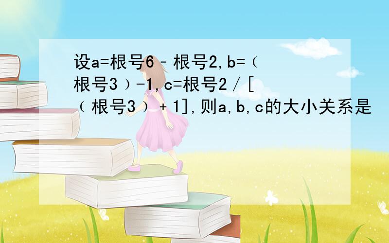 设a=根号6﹣根号2,b=﹙根号3﹚-1,c=根号2／[﹙根号3﹚﹢1],则a,b,c的大小关系是