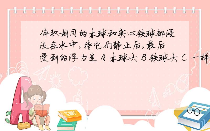 体积相同的木球和实心铁球都浸没在水中,待它们静止后,最后受到的浮力是 A 木球大 B 铁球大 C 一样大 D 无法判断 质量相等的木块和泡沫塑料块,已知泡沫塑料块的体积比木块的体积大得多,