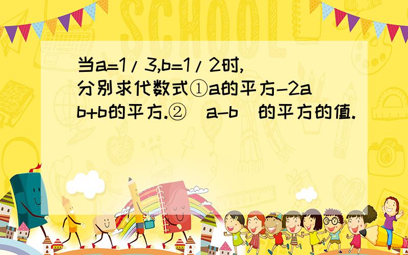 当a=1/3,b=1/2时,分别求代数式①a的平方-2ab+b的平方.②(a-b)的平方的值.