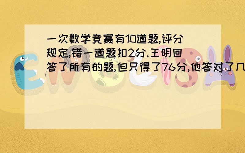 一次数学竞赛有10道题,评分规定,错一道题扣2分.王明回答了所有的题,但只得了76分,他答对了几道题?参考答案是8道,请大家想出一个方程给我解答.