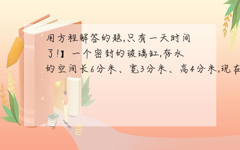 用方程解答的题,只有一天时间了!】一个密封的玻璃缸,存水的空间长6分米、宽3分米、高4分米,现在缸里的水深3分米.如果缸竖起来,请问：缸里的水深多少米?请把过程之类的给我写出来一下.