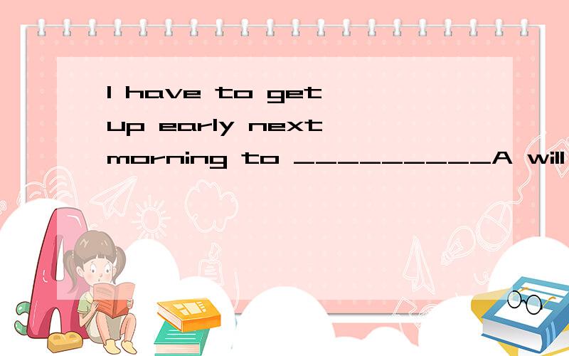 I have to get up early next morning to _________A will catch the filght B catch to the flight C catch the flight D not catch the flight选什么?并说下为什么选这个.越具体越好.实在是没有分 不好意思.